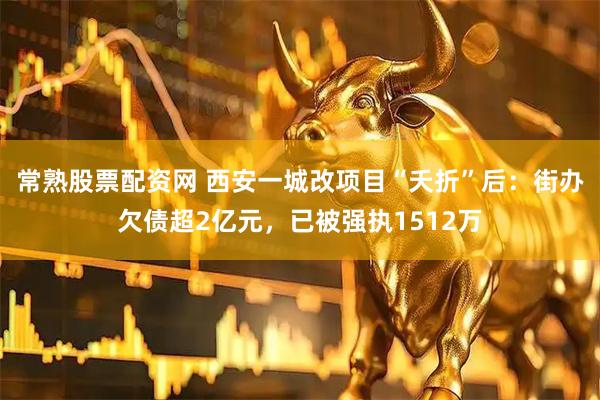 常熟股票配资网 西安一城改项目“夭折”后：街办欠债超2亿元，已被强执1512万