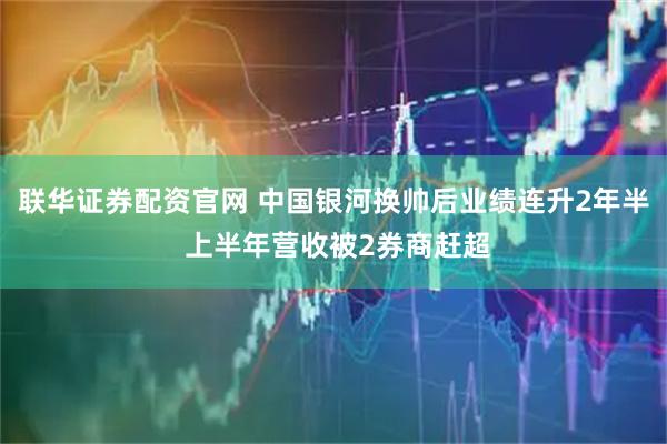 联华证券配资官网 中国银河换帅后业绩连升2年半 上半年营收被2券商赶超