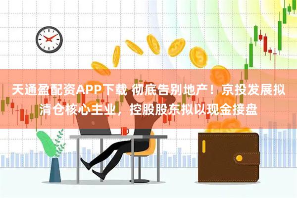 天通盈配资APP下载 彻底告别地产！京投发展拟清仓核心主业，控股股东拟以现金接盘