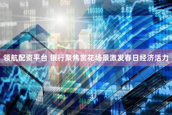 领航配资平台 银行聚焦赏花场景激发春日经济活力