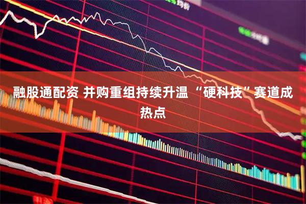 融股通配资 并购重组持续升温 “硬科技”赛道成热点