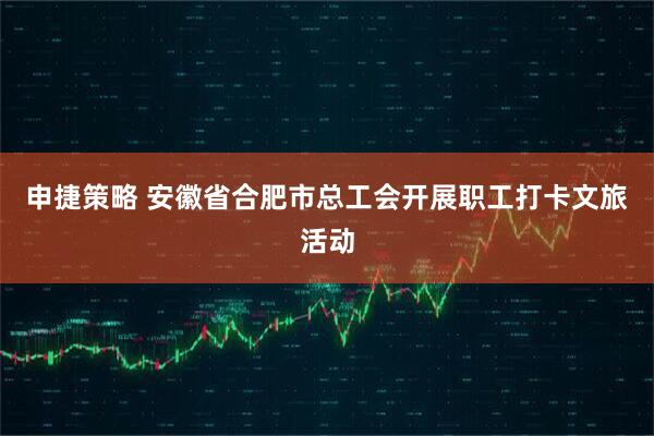 申捷策略 安徽省合肥市总工会开展职工打卡文旅活动