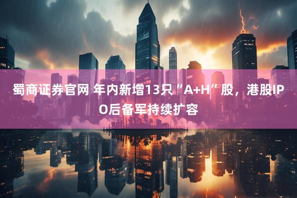 蜀商证券官网 年内新增13只“A+H”股，港股IPO后备军持续扩容