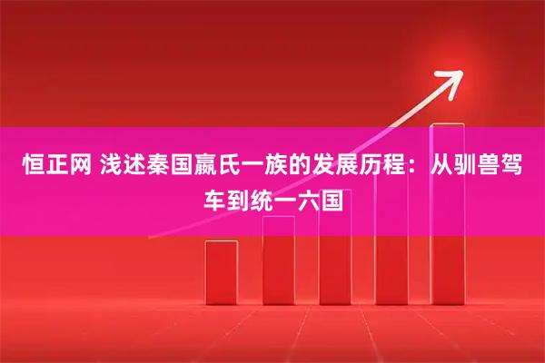 恒正网 浅述秦国嬴氏一族的发展历程：从驯兽驾车到统一六国