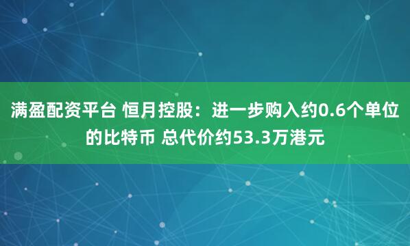 满盈配资平台 恒月控股：进一步购入约0.6个单位的比特币 总代价约53.3万港元