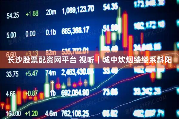 长沙股票配资网平台 视听｜城中炊烟缕缕系斜阳