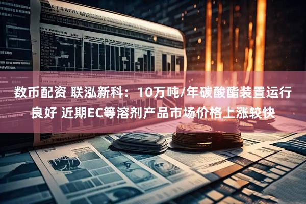 数币配资 联泓新科：10万吨/年碳酸酯装置运行良好 近期EC等溶剂产品市场价格上涨较快