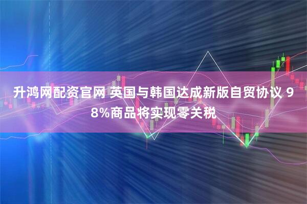 升鸿网配资官网 英国与韩国达成新版自贸协议 98%商品将实现零关税