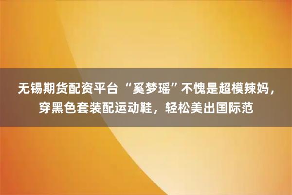 无锡期货配资平台 “奚梦瑶”不愧是超模辣妈，穿黑色套装配运动鞋，轻松美出国际范