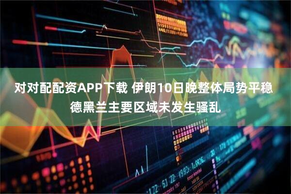 对对配配资APP下载 伊朗10日晚整体局势平稳 德黑兰主要区域未发生骚乱
