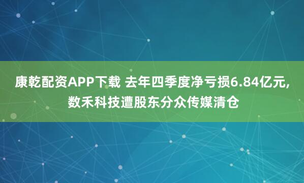 康乾配资APP下载 去年四季度净亏损6.84亿元, 数禾科技遭股东分众传媒清仓