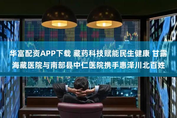 华富配资APP下载 藏药科技赋能民生健康 甘露海藏医院与南部县中仁医院携手惠泽川北百姓