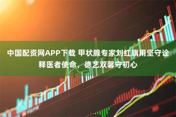 中国配资网APP下载 甲状腺专家刘红旗用坚守诠释医者使命，德艺双馨守初心