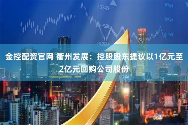 金控配资官网 衢州发展：控股股东提议以1亿元至2亿元回购公司股份