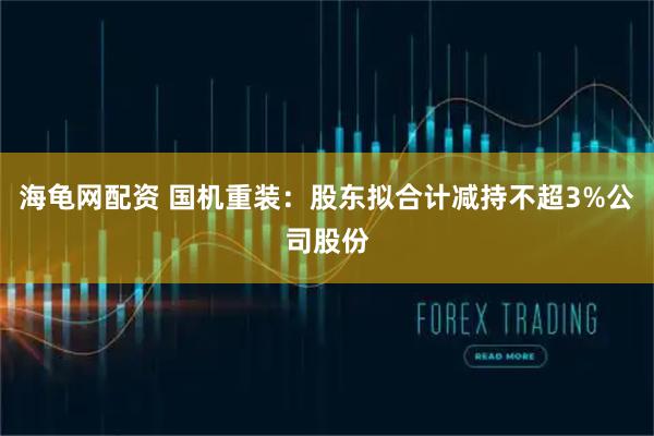海龟网配资 国机重装：股东拟合计减持不超3%公司股份