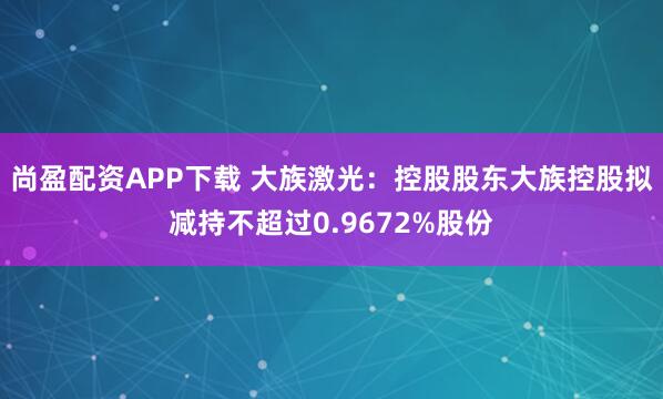 尚盈配资APP下载 大族激光：控股股东大族控股拟减持不超过0.9672%股份