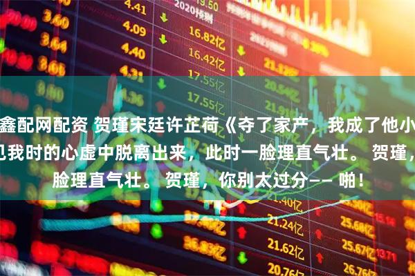鑫配网配资 贺瑾宋廷许芷荷《夺了家产，我成了他小姑》　他已经从刚看见我时的心虚中脱离出来，此时一脸理直气壮。 　　贺瑾，你别太过分—— 　　啪！