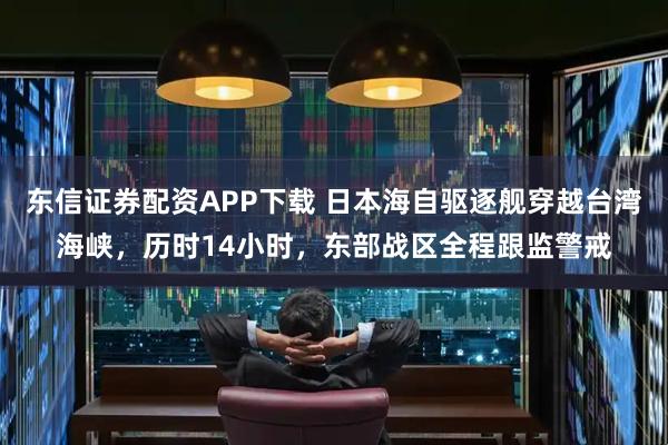 东信证券配资APP下载 日本海自驱逐舰穿越台湾海峡，历时14小时，东部战区全程跟监警戒
