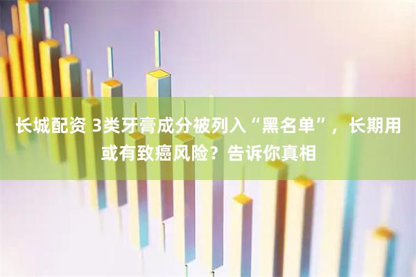 长城配资 3类牙膏成分被列入“黑名单”，长期用或有致癌风险？告诉你真相