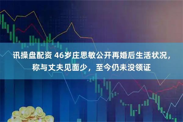 讯操盘配资 46岁庄思敏公开再婚后生活状况，称与丈夫见面少，至今仍未没领证